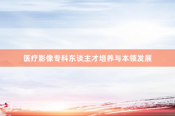 医疗影像专科东谈主才培养与本领发展